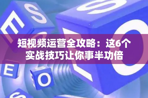 短视频运营全攻略：这6个实战技巧让你事半功倍